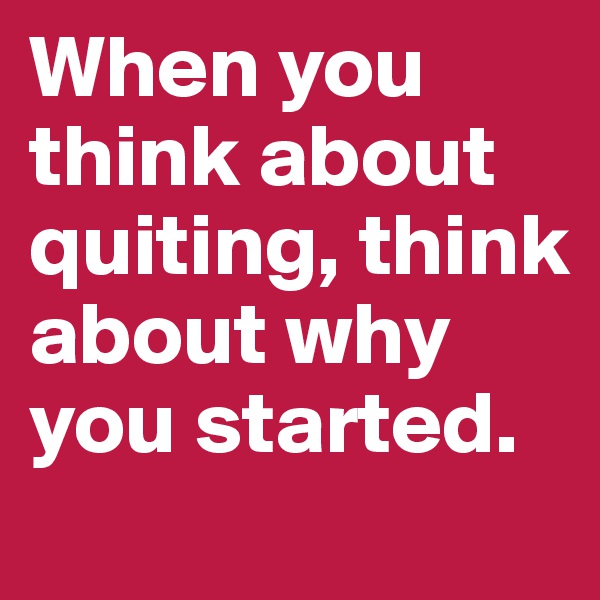 When you think about quiting, think about why you started.