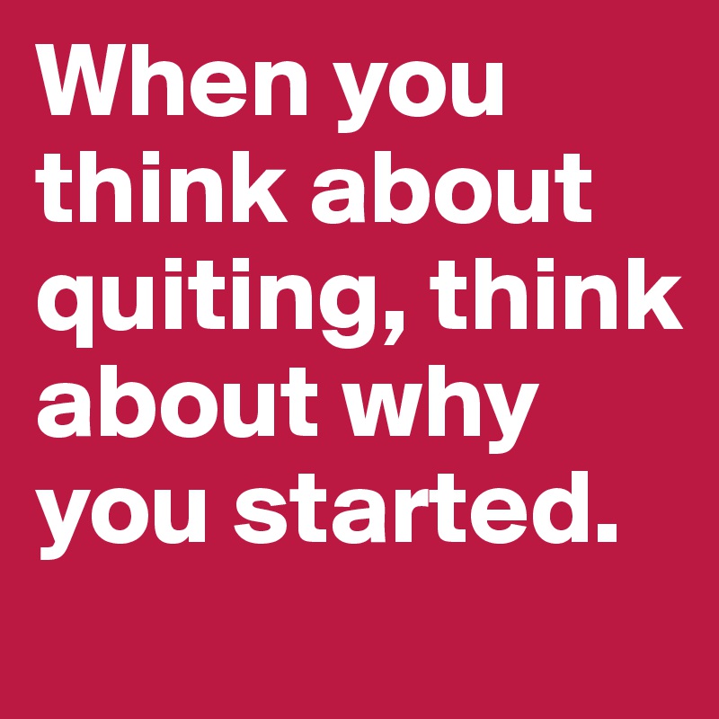 When you think about quiting, think about why you started.