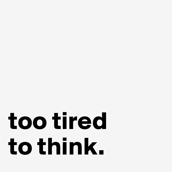 



too tired 
to think.