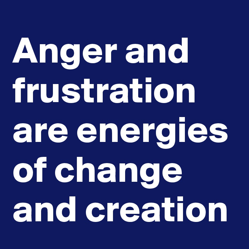 Anger and frustration are energies of change and creation