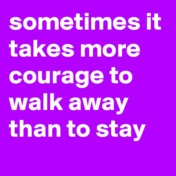 sometimes it takes more courage to walk away than to stay