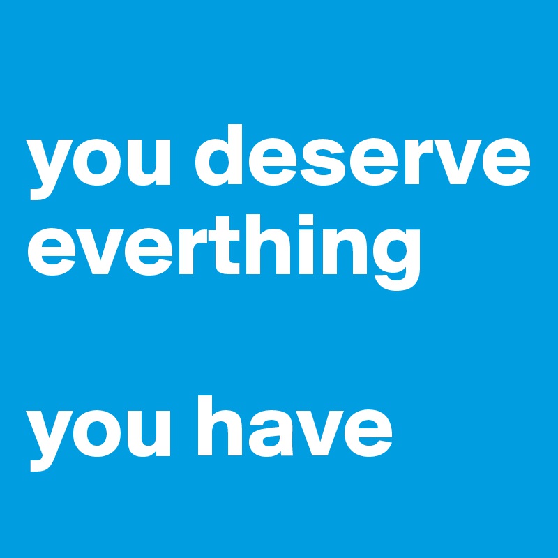 
you deserve everthing

you have