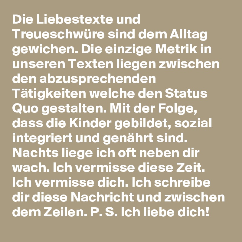 Die Liebestexte und Treueschwüre sind dem Alltag gewichen. Die einzige Metrik in unseren Texten liegen zwischen den abzusprechenden Tätigkeiten welche den Status Quo gestalten. Mit der Folge, dass die Kinder gebildet, sozial integriert und genährt sind. Nachts liege ich oft neben dir wach. Ich vermisse diese Zeit. Ich vermisse dich. Ich schreibe dir diese Nachricht und zwischen dem Zeilen. P. S. Ich liebe dich!
