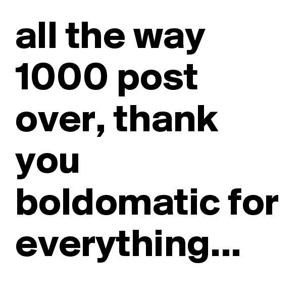 all the way 1000 post  over, thank you boldomatic for everything...
