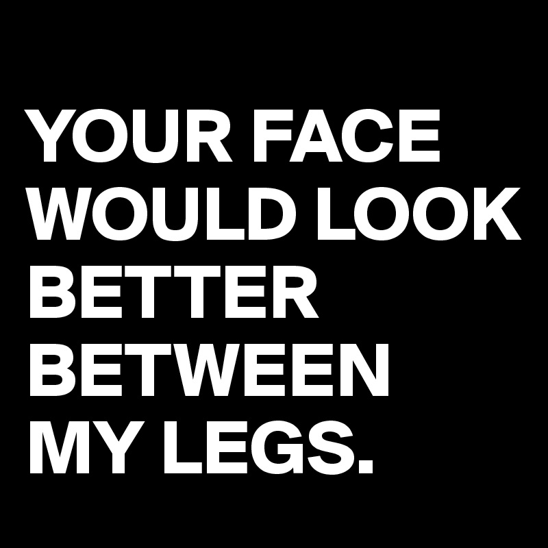 Your Face Would Look Better Between My Legs Post By Yourijesse On Boldomatic