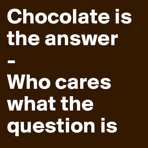 Chocolate is the answer
-
Who cares what the question is