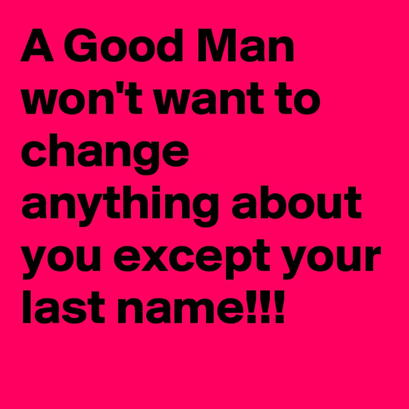 A Good Man won't want to change anything about you except your last name!!!