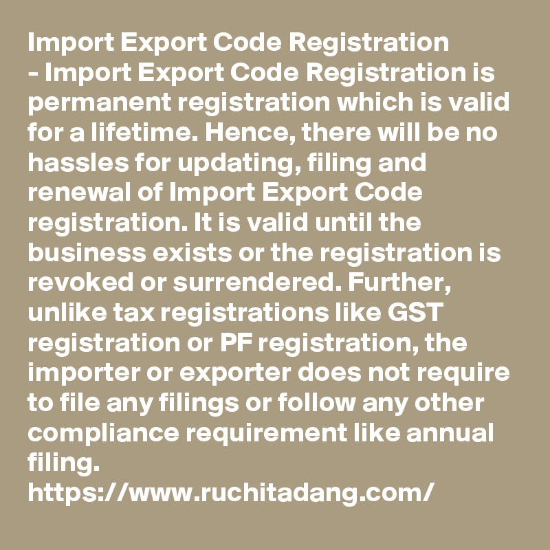 Import Export Code Registration
- Import Export Code Registration is permanent registration which is valid for a lifetime. Hence, there will be no hassles for updating, filing and renewal of Import Export Code registration. It is valid until the business exists or the registration is revoked or surrendered. Further, unlike tax registrations like GST registration or PF registration, the importer or exporter does not require to file any filings or follow any other compliance requirement like annual filing.
https://www.ruchitadang.com/