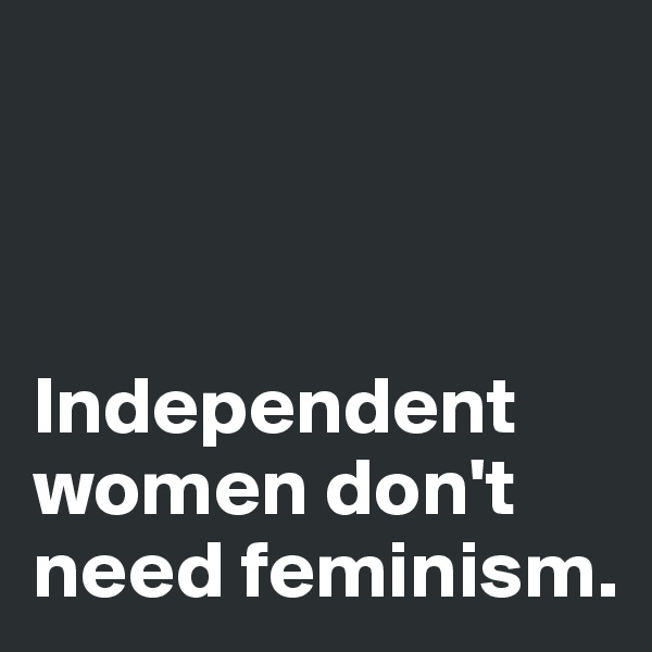 



Independent women don't need feminism. 