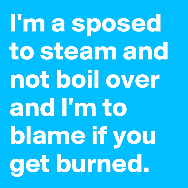 I'm a sposed to steam and not boil over and I'm to blame if you get burned. 