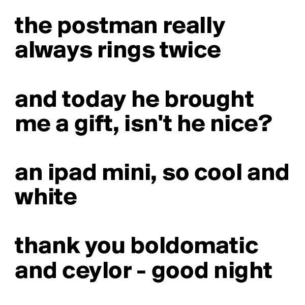 the postman really always rings twice

and today he brought me a gift, isn't he nice?

an ipad mini, so cool and white

thank you boldomatic and ceylor - good night