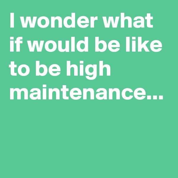 I wonder what if would be like to be high maintenance...