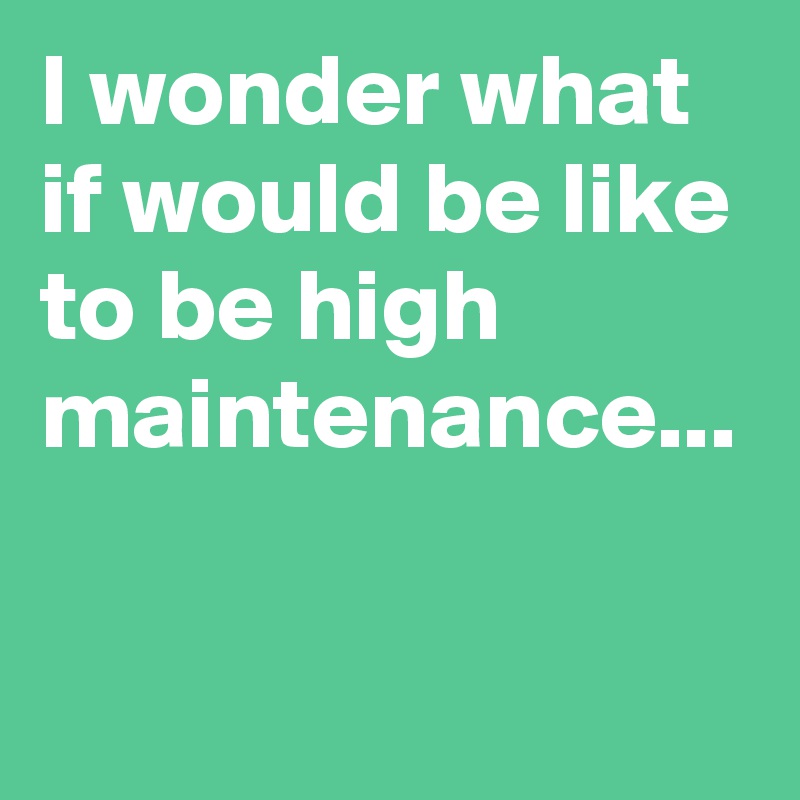 I wonder what if would be like to be high maintenance...