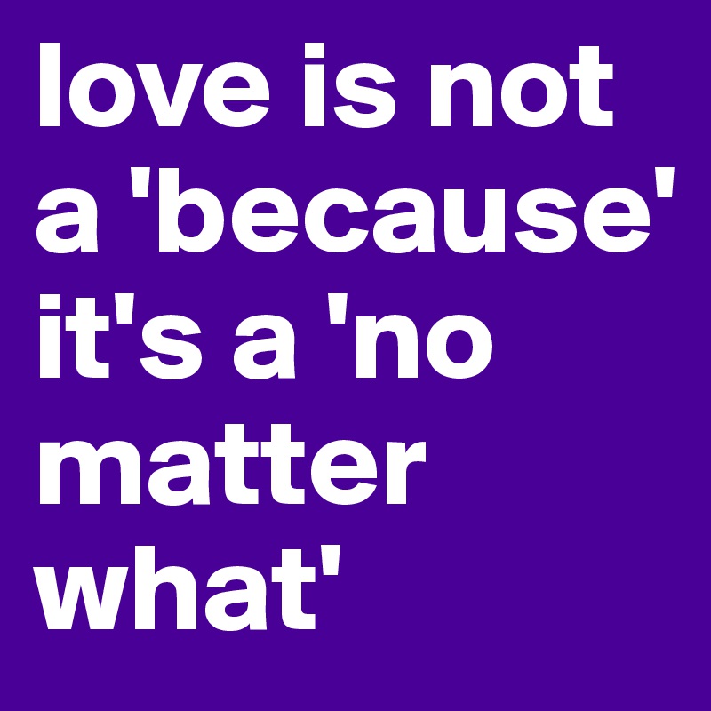 love is not a 'because' it's a 'no matter what'