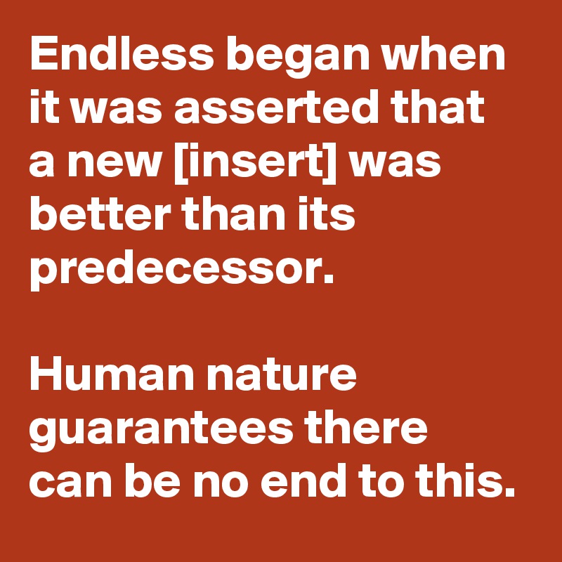 Endless began when it was asserted that a new [insert] was better than its predecessor.

Human nature guarantees there can be no end to this.