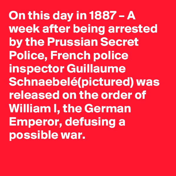 On this day in 1887 – A week after being arrested by the Prussian Secret Police, French police inspector Guillaume Schnaebelé(pictured) was released on the order of William I, the German Emperor, defusing a possible war.