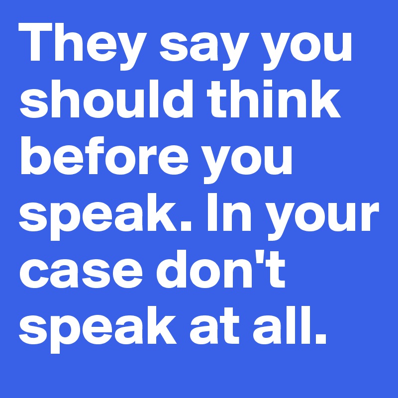 They say you should think before you speak. In your case don't speak at all.