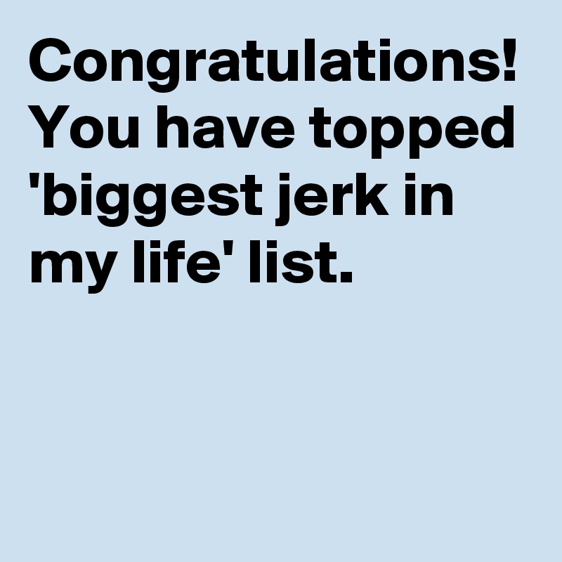 Congratulations!
You have topped 'biggest jerk in my life' list. 
