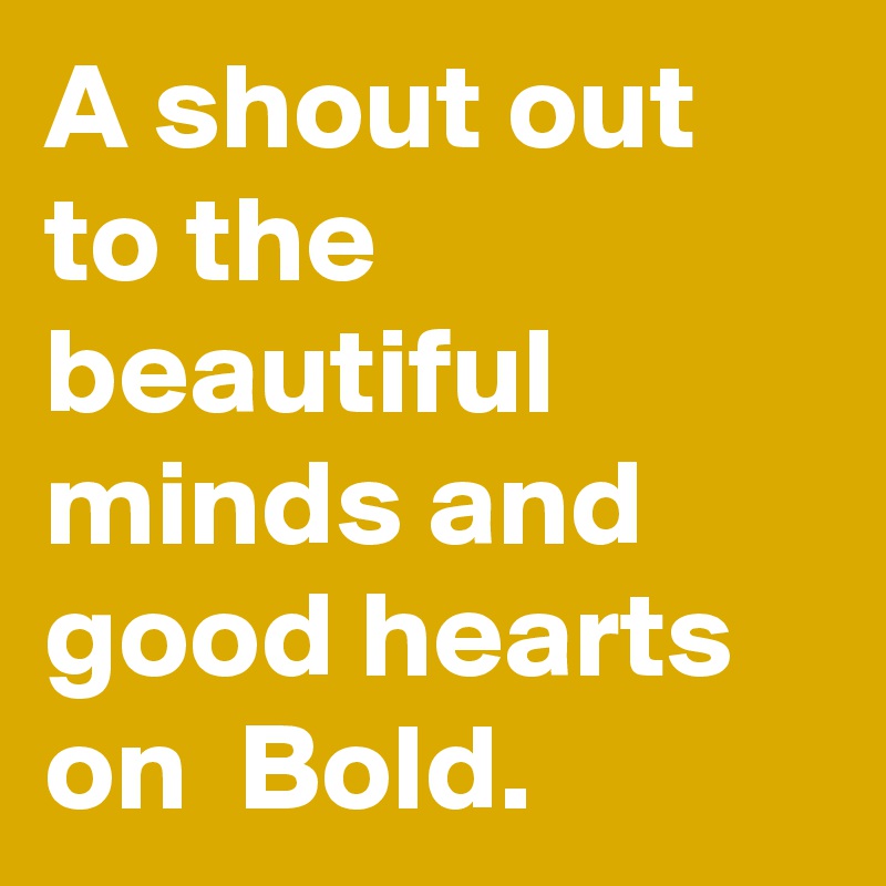 A shout out to the beautiful minds and good hearts on  Bold.