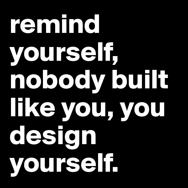 remind yourself, nobody built like you, you design yourself.