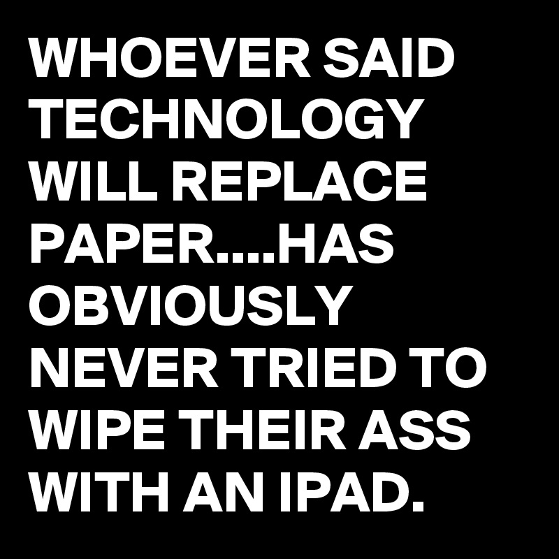 WHOEVER SAID TECHNOLOGY WILL REPLACE PAPER....HAS OBVIOUSLY NEVER TRIED TO WIPE THEIR ASS WITH AN IPAD.