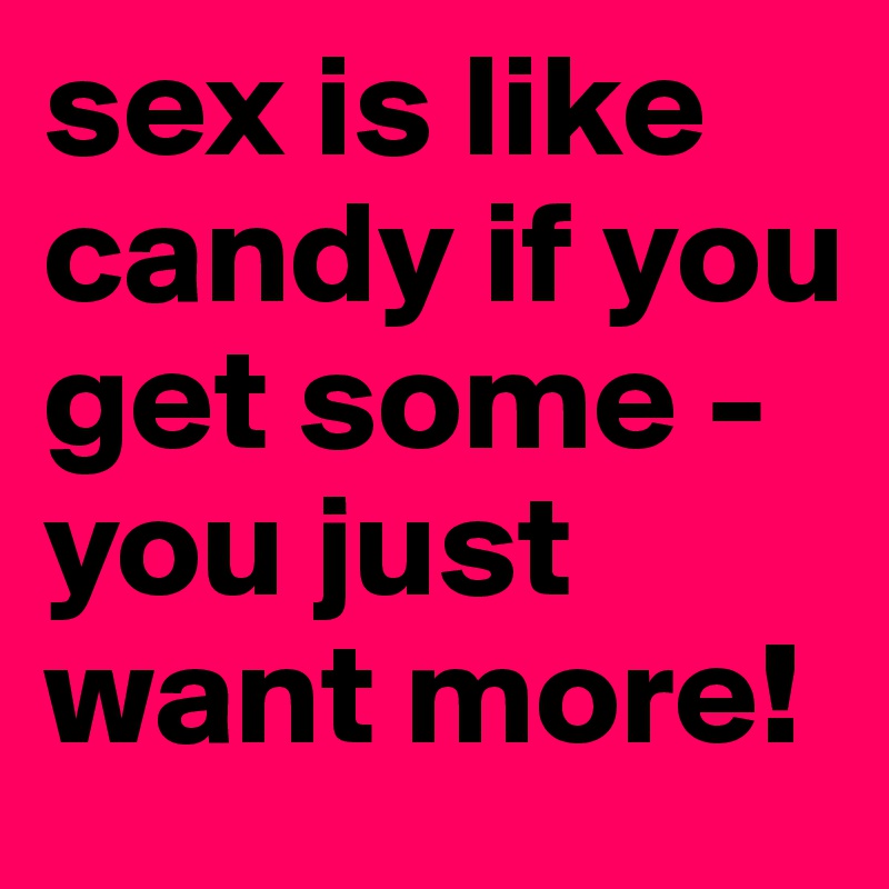 sex is like candy if you get some - you just want more!