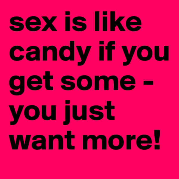 sex is like candy if you get some - you just want more!