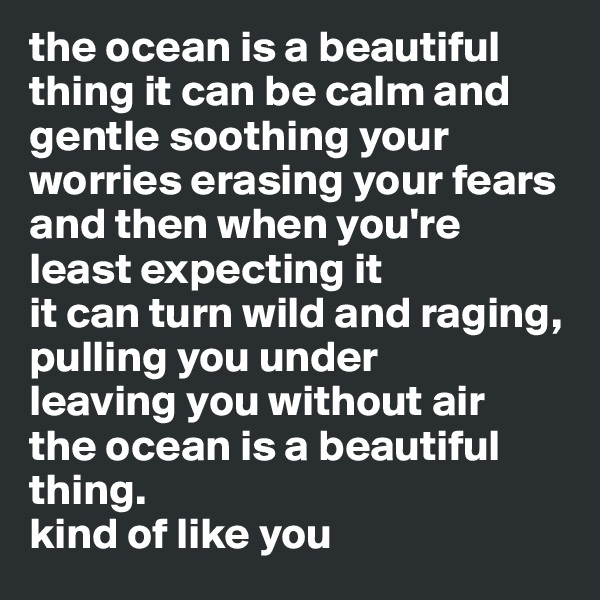 the ocean is a beautiful thing it can be calm and gentle soothing your worries erasing your fears
and then when you're least expecting it 
it can turn wild and raging, pulling you under 
leaving you without air
the ocean is a beautiful thing.
kind of like you 