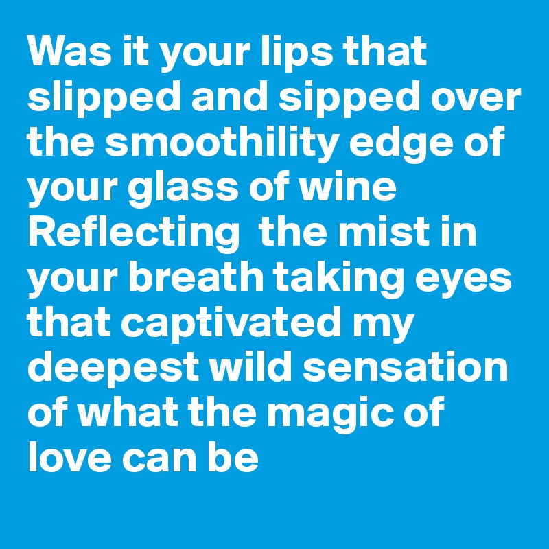 Was it your lips that slipped and sipped over the smoothility edge of your glass of wine 
Reflecting  the mist in your breath taking eyes that captivated my deepest wild sensation of what the magic of love can be