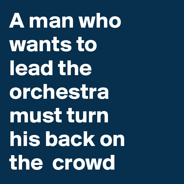 A man who wants to 
lead the orchestra
must turn
his back on 
the  crowd