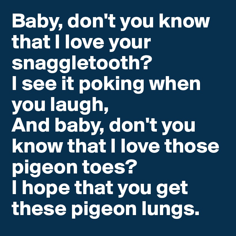 Baby, don't you know that I love your snaggletooth?
I see it poking when you laugh,
And baby, don't you know that I love those pigeon toes? 
I hope that you get these pigeon lungs.