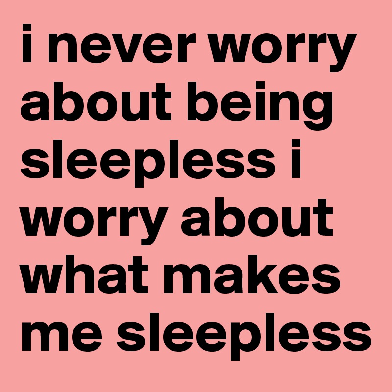 i never worry about being sleepless i worry about what makes me sleepless