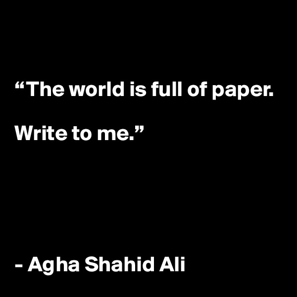 


“The world is full of paper.

Write to me.”





- Agha Shahid Ali
