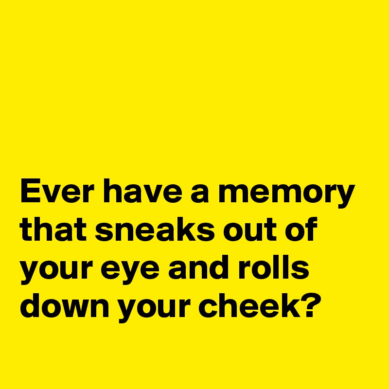 



Ever have a memory that sneaks out of your eye and rolls down your cheek?