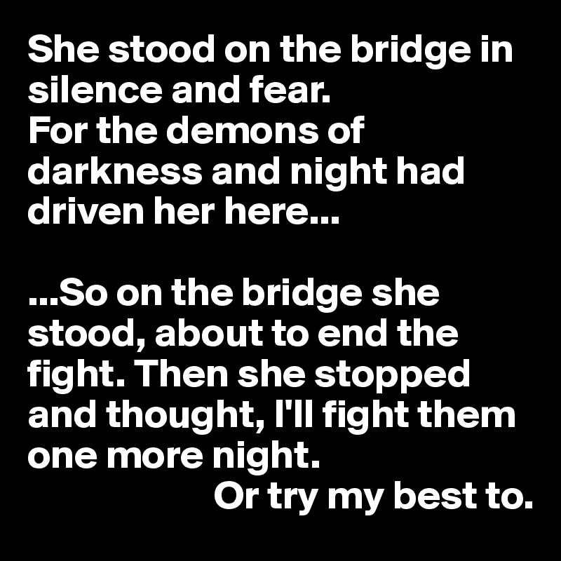She stood on the bridge in  silence and fear.
For the demons of darkness and night had driven her here...

...So on the bridge she stood, about to end the fight. Then she stopped and thought, I'll fight them one more night.
                       Or try my best to.