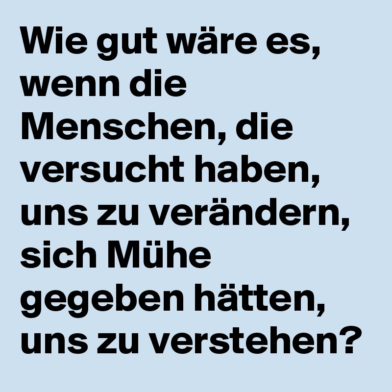 Wie gut wäre es, wenn die Menschen, die versucht haben, uns zu verändern, sich Mühe gegeben hätten, uns zu verstehen?