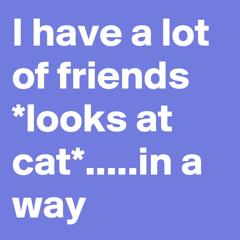 I have a lot of friends *looks at cat*.....in a way