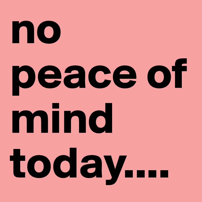 no peace of mind today....