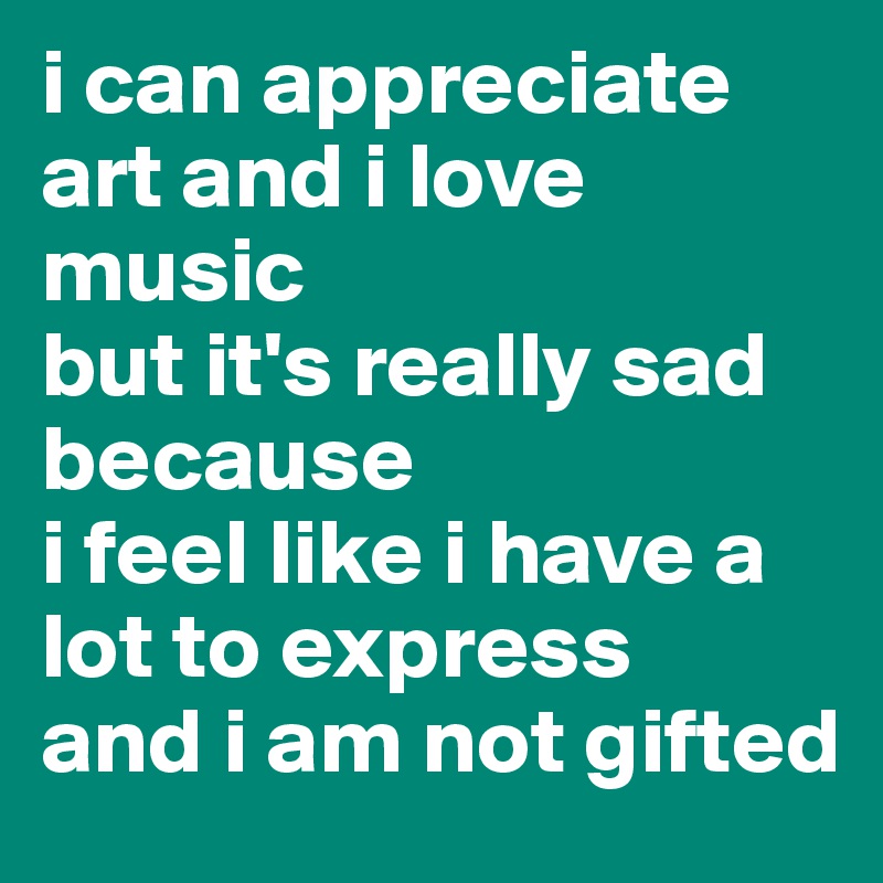 i can appreciate art and i love music
but it's really sad because
i feel like i have a lot to express 
and i am not gifted