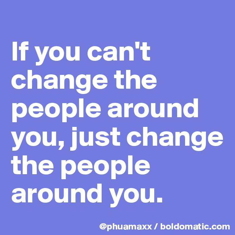 
If you can't change the people around you, just change the people around you.