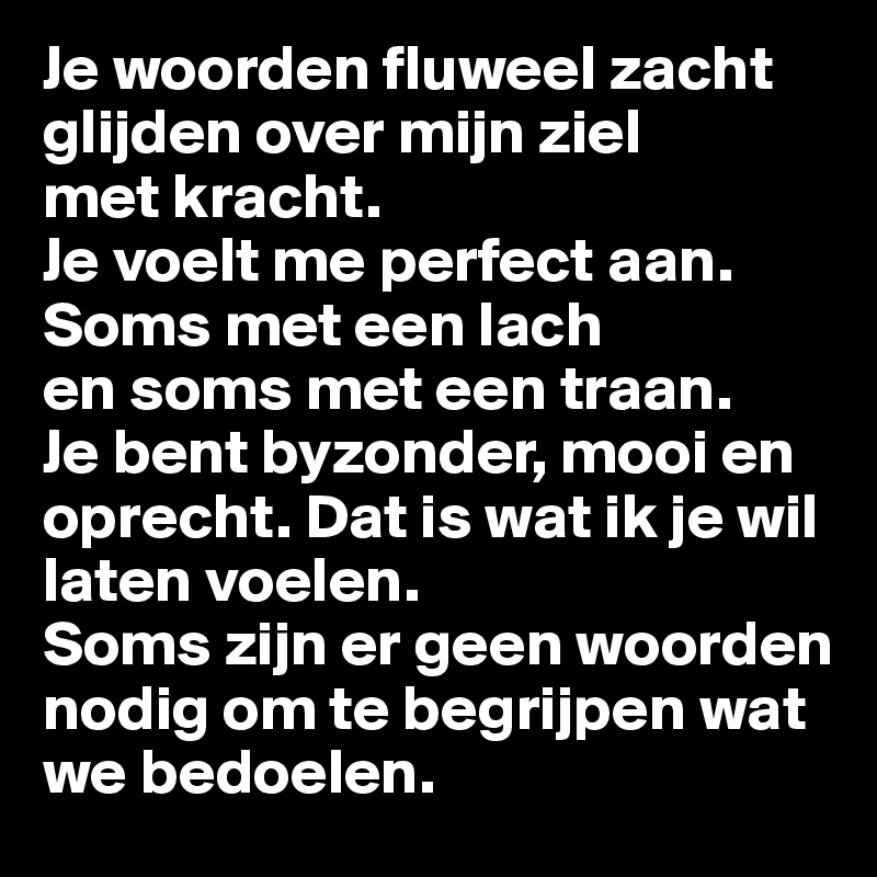 Je woorden fluweel zacht glijden over mijn ziel 
met kracht. 
Je voelt me perfect aan. Soms met een lach 
en soms met een traan. 
Je bent byzonder, mooi en oprecht. Dat is wat ik je wil laten voelen. 
Soms zijn er geen woorden nodig om te begrijpen wat we bedoelen.