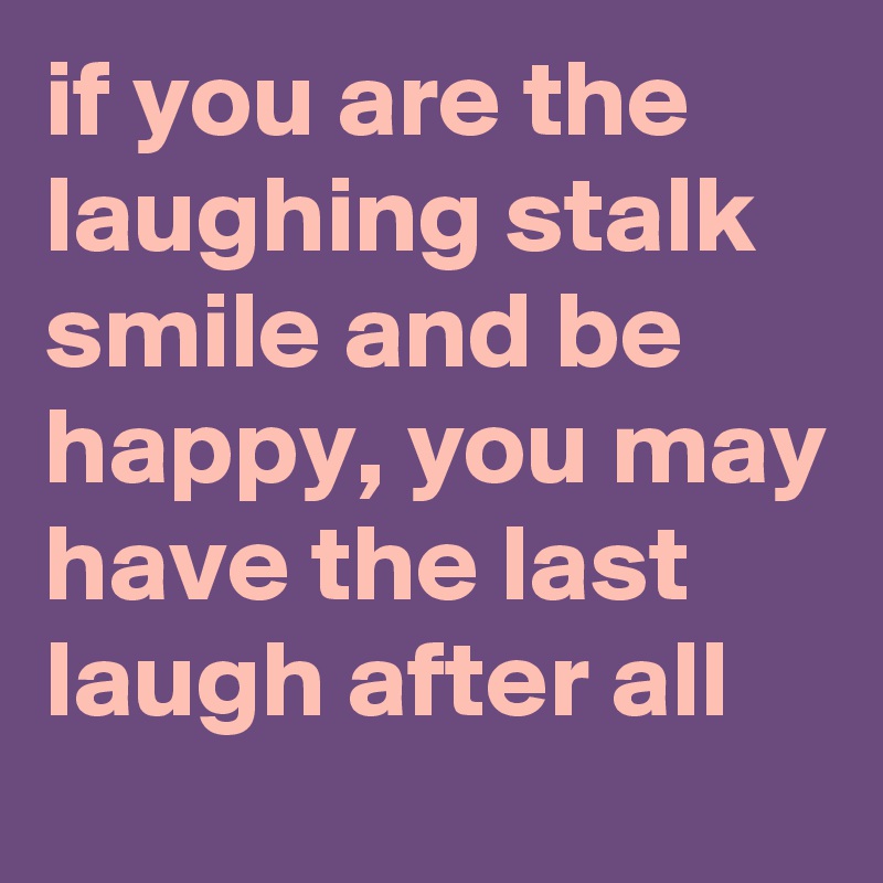 if you are the laughing stalk smile and be happy, you may have the last laugh after all