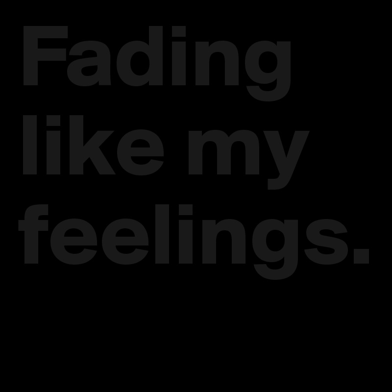 Fading like my feelings.
