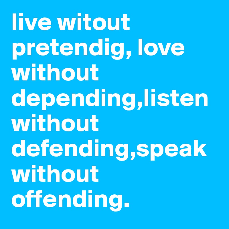 live witout pretendig, love without depending,listen without defending,speak without offending.