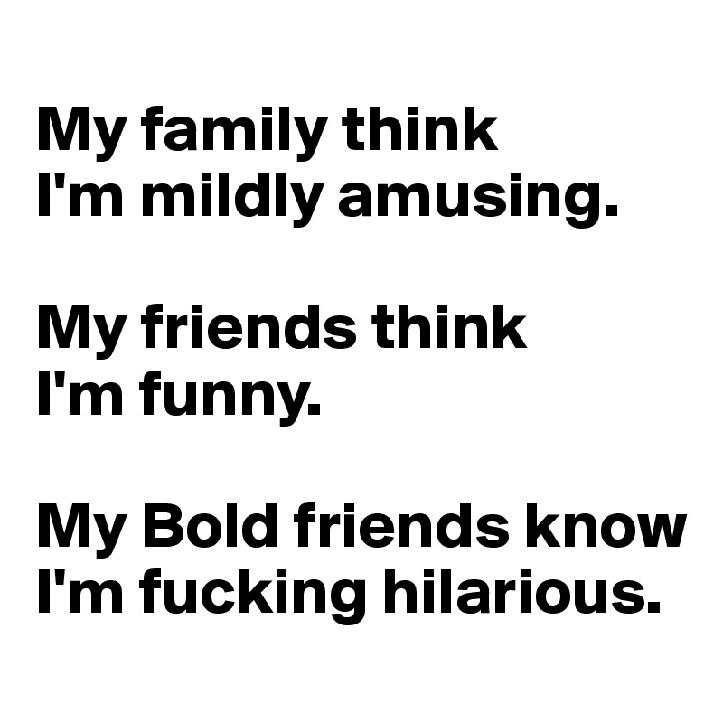 
My family think 
I'm mildly amusing. 

My friends think 
I'm funny. 

My Bold friends know I'm fucking hilarious. 