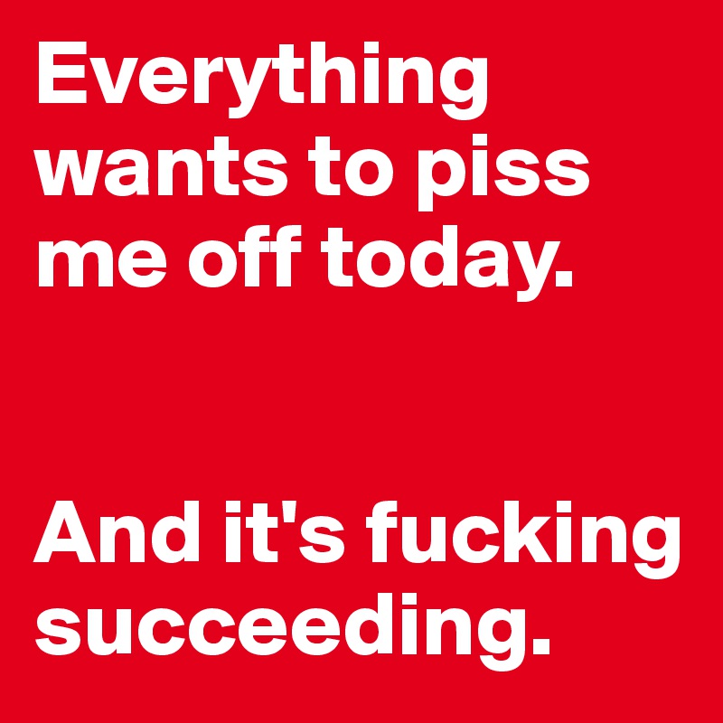 Everything wants to piss me off today.


And it's fucking succeeding.