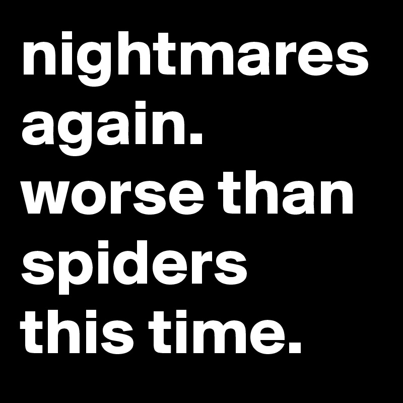 nightmares again. worse than spiders this time.