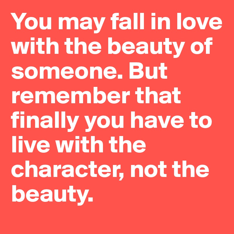 You may fall in love with the beauty of someone. But remember that finally you have to live with the character, not the beauty.