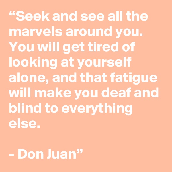“Seek and see all the marvels around you. You will get tired of looking at yourself alone, and that fatigue will make you deaf and blind to everything else. 

- Don Juan” 