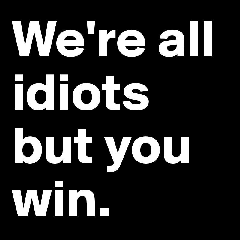 We're all idiots but you win.